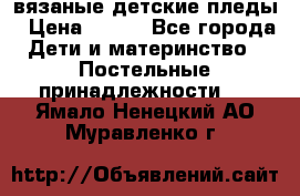 вязаные детские пледы › Цена ­ 950 - Все города Дети и материнство » Постельные принадлежности   . Ямало-Ненецкий АО,Муравленко г.